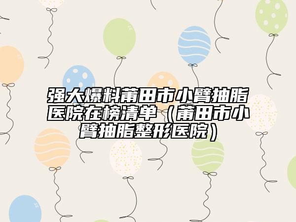 强大爆料莆田市小臂抽脂医院在榜清单（莆田市小臂抽脂整形医院）