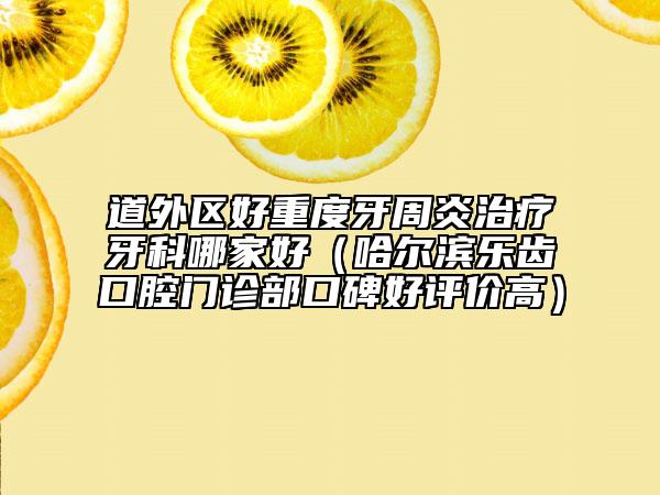 道外区好重度牙周炎治疗牙科哪家好（哈尔滨乐齿口腔门诊部口碑好评价高）