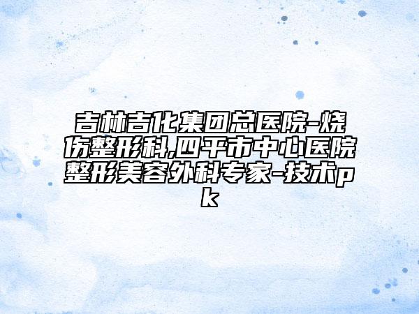 吉林吉化集团总医院-烧伤整形科,四平市中心医院整形美容外科专家-技术pk