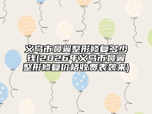 义乌市鼻翼整形修复多少钱(2026年义乌市鼻翼整形修复价格收费表袭来)