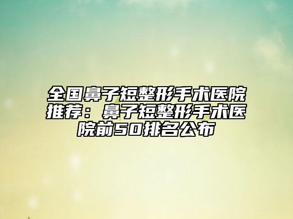 全国鼻子短整形手术医院推荐：鼻子短整形手术医院前50排名公布
