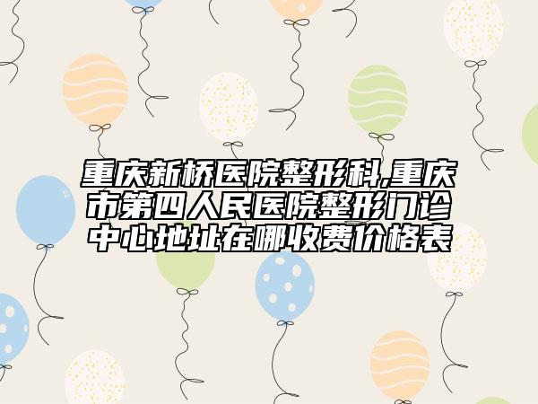 重庆新桥医院整形科,重庆市第四人民医院整形门诊中心地址在哪收费价格表