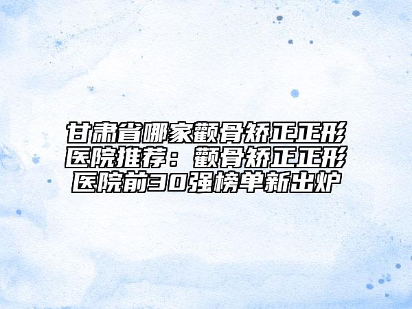 甘肃省哪家颧骨矫正正形医院推荐：颧骨矫正正形医院前30强榜单新出炉