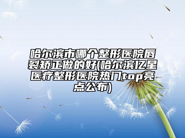 哈尔滨市哪个整形医院唇裂矫正做的好(哈尔滨亿星医疗整形医院热门top亮点公布)
