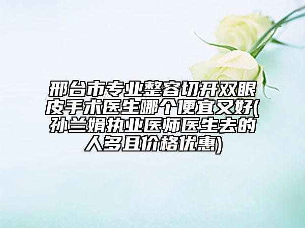 邢台市专业整容切开双眼皮手术医生哪个便宜又好(孙兰娟执业医师医生去的人多且价格优惠)