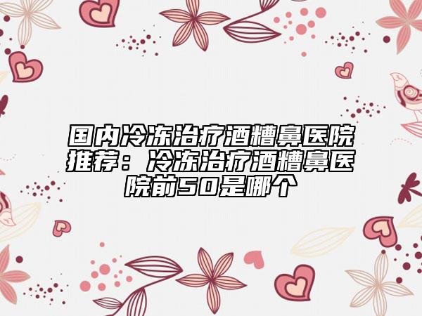国内冷冻治疗酒糟鼻医院推荐：冷冻治疗酒糟鼻医院前50是哪个