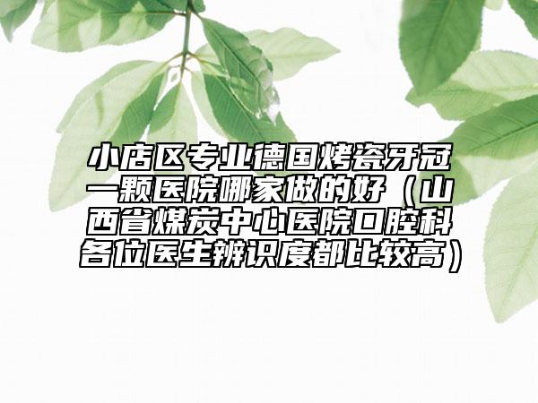 小店区专业德国烤瓷牙冠一颗医院哪家做的好（山西省煤炭中心医院口腔科各位医生辨识度都比较高）