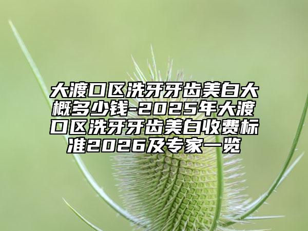 大渡口区洗牙牙齿美白大概多少钱-2025年大渡口区洗牙牙齿美白收费标准2026及专家一览