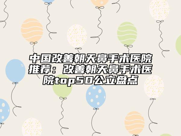 中国改善朝天鼻手术医院推荐：改善朝天鼻手术医院top50公立盘点