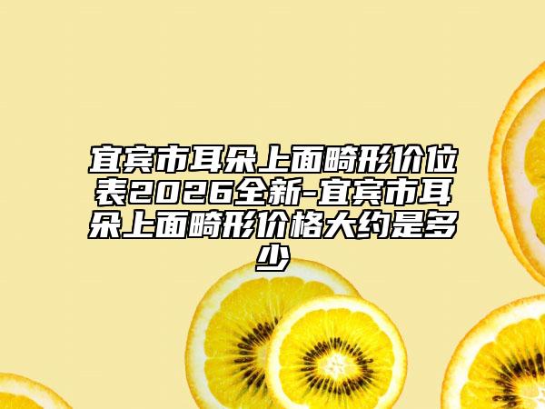 宜宾市耳朵上面畸形价位表2026全新-宜宾市耳朵上面畸形价格大约是多少