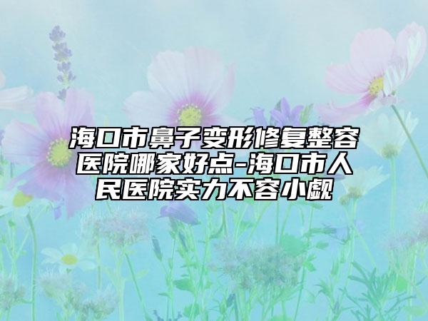 海口市鼻子变形修复整容医院哪家好点-海口市人民医院实力不容小觑