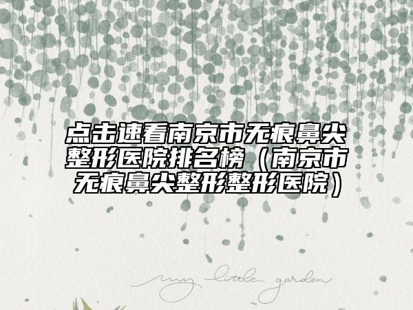 点击速看南京市无痕鼻尖整形医院排名榜（南京市无痕鼻尖整形整形医院）