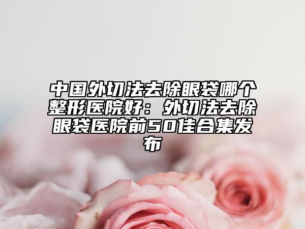 中国外切法去除眼袋哪个整形医院好：外切法去除眼袋医院前50佳合集发布