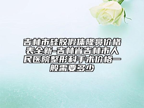 吉林市硅胶假体隆鼻价格表全新-吉林省吉林市人民医院整形科手术价格一般需要多少