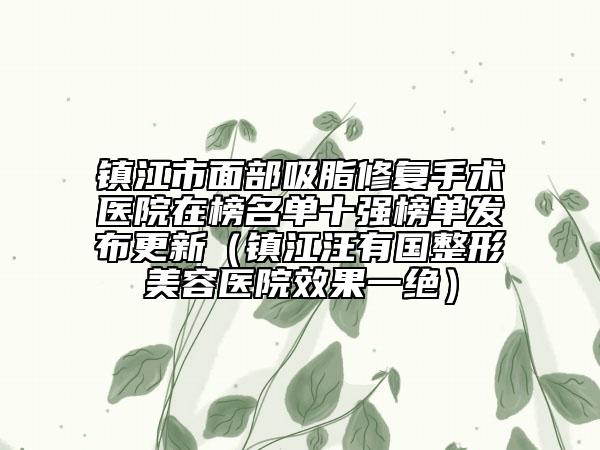 镇江市面部吸脂修复手术医院在榜名单十强榜单发布更新（镇江汪有国整形美容医院效果一绝）