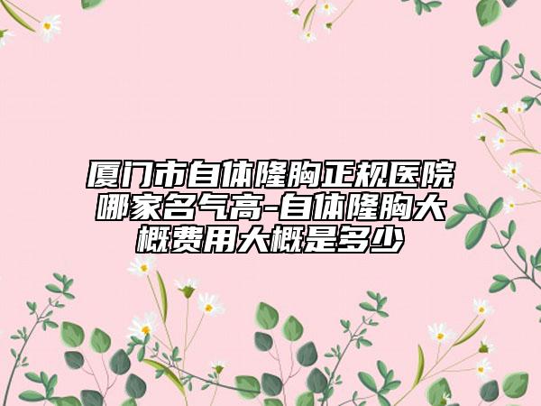 厦门市自体隆胸正规医院哪家名气高-自体隆胸大概费用大概是多少