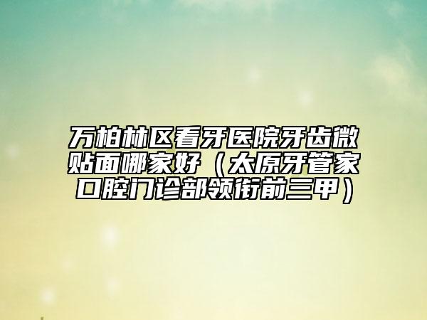 万柏林区看牙医院牙齿微贴面哪家好（太原牙管家口腔门诊部领衔前三甲）
