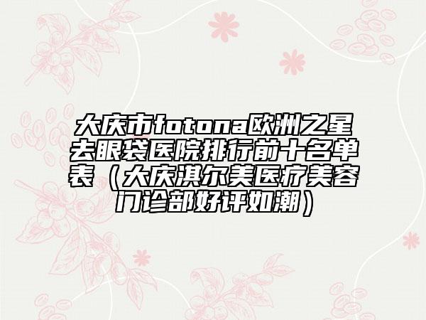大庆市fotona欧洲之星去眼袋医院排行前十名单表（大庆淇尔美医疗美容门诊部好评如潮）