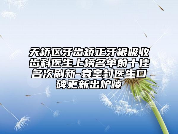 天桥区牙齿矫正牙根吸收齿科医生上榜名单前十佳名次刷新-袁奎封医生口碑更新出炉喽