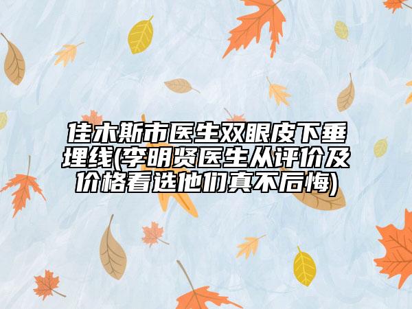 佳木斯市医生双眼皮下垂埋线(李明贤医生从评价及价格看选他们真不后悔)