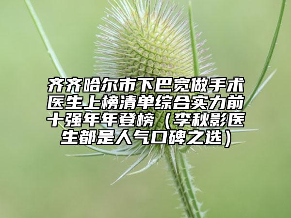 齐齐哈尔市下巴宽做手术医生上榜清单综合实力前十强年年登榜（李秋影医生都是人气口碑之选）