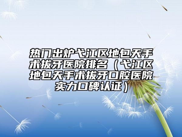 热门出炉弋江区地包天手术拔牙医院排名（弋江区地包天手术拔牙口腔医院实力口碑认证）