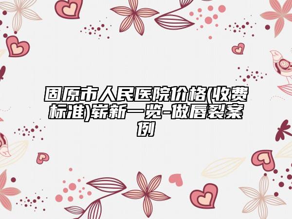 固原市人民医院价格(收费标准)崭新一览-做唇裂案例