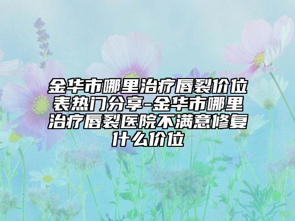金华市哪里治疗唇裂价位表热门分享-金华市哪里治疗唇裂医院不满意修复什么价位