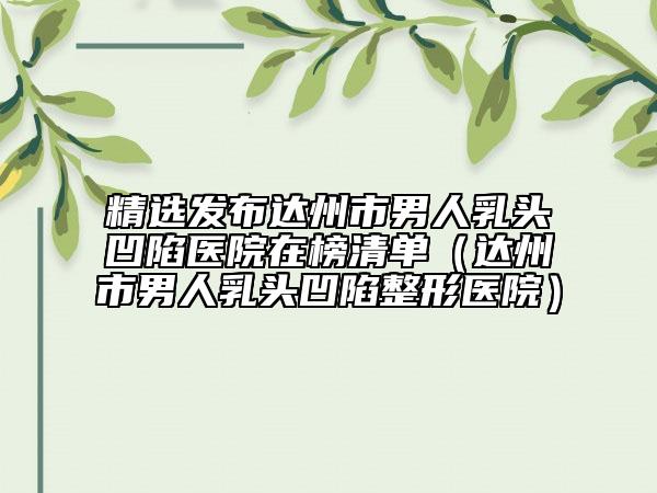 精选发布达州市男人乳头凹陷医院在榜清单（达州市男人乳头凹陷整形医院）