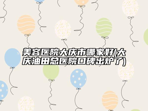 美容医院大庆市哪家好(大庆油田总医院口碑出炉了)