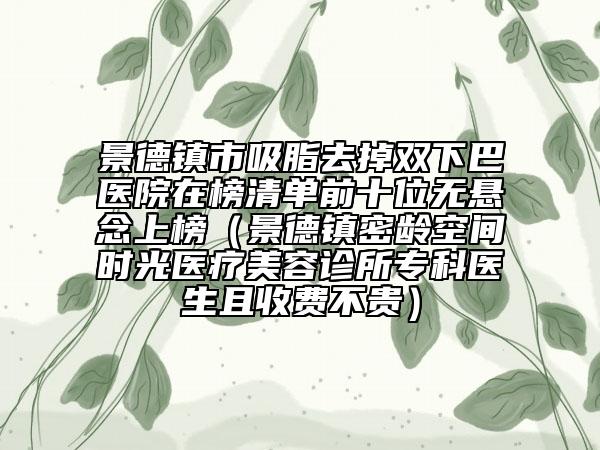 景德镇市吸脂去掉双下巴医院在榜清单前十位无悬念上榜（景德镇密龄空间时光医疗美容诊所专科医生且收费不贵）