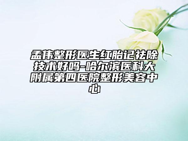 孟伟整形医生红胎记祛除技术好吗-哈尔滨医科大附属第四医院整形美容中心