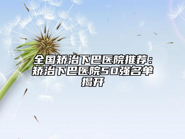 全国矫治下巴医院推荐：矫治下巴医院50强名单揭开