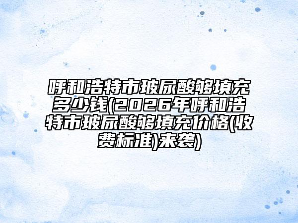 呼和浩特市玻尿酸够填充多少钱(2026年呼和浩特市玻尿酸够填充价格(收费标准)来袭)