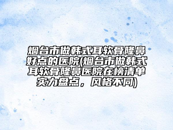 烟台市做韩式耳软骨隆鼻好点的医院(烟台市做韩式耳软骨隆鼻医院在榜清单实力盘点，风格不同)