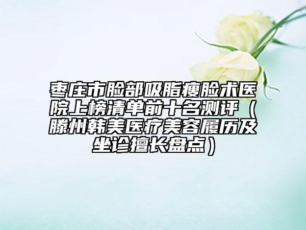 枣庄市脸部吸脂瘦脸术医院上榜清单前十名测评（滕州韩美医疗美容履历及坐诊擅长盘点）