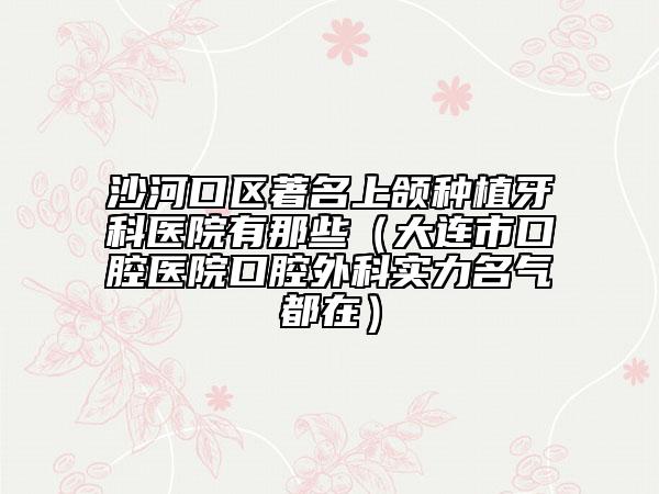 沙河口区著名上颌种植牙科医院有那些（大连市口腔医院口腔外科实力名气都在）