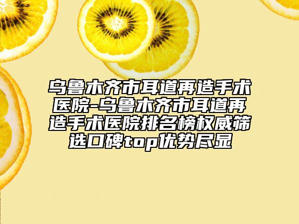 乌鲁木齐市耳道再造手术医院-乌鲁木齐市耳道再造手术医院排名榜权威筛选口碑top优势尽显
