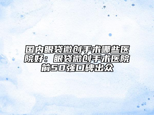 国内眼袋微创手术哪些医院好：眼袋微创手术医院前50强口碑出众