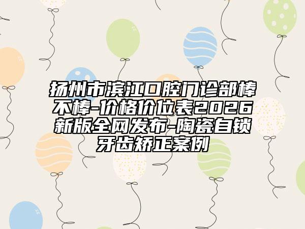 扬州市滨江口腔门诊部棒不棒-价格价位表2026新版全网发布-陶瓷自锁牙齿矫正案例