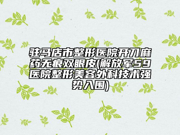 驻马店市整形医院开刀麻药无痕双眼皮(解放军59医院整形美容外科技术强势入围)