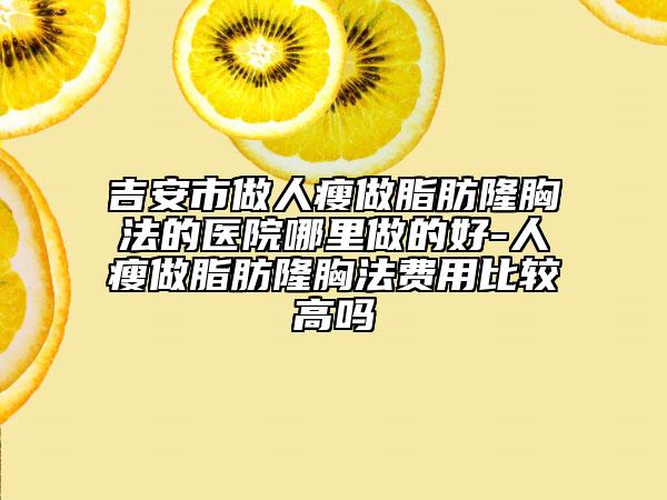 吉安市做人瘦做脂肪隆胸法的医院哪里做的好-人瘦做脂肪隆胸法费用比较高吗