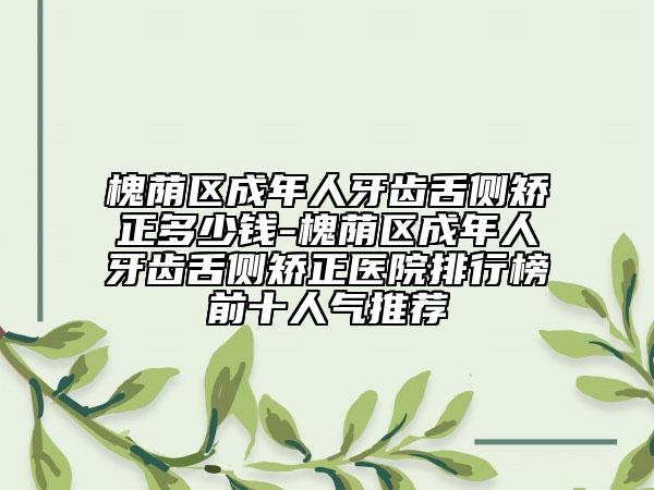 槐荫区成年人牙齿舌侧矫正多少钱-槐荫区成年人牙齿舌侧矫正医院排行榜前十人气推荐