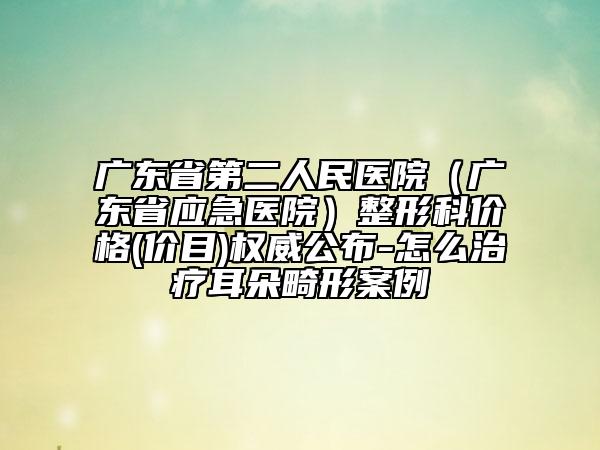 广东省第二人民医院（广东省应急医院）整形科价格(价目)权威公布-怎么治疗耳朵畸形案例