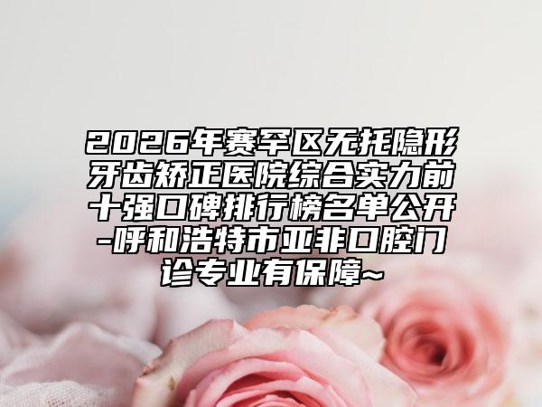 2026年赛罕区无托隐形牙齿矫正医院综合实力前十强口碑排行榜名单公开-呼和浩特市亚非口腔门诊专业有保障~