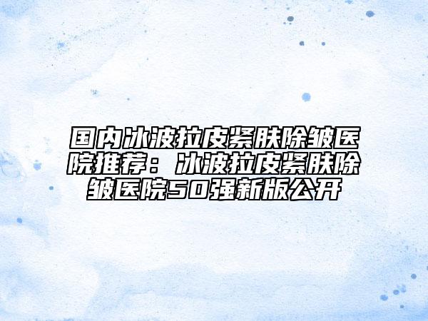 国内冰波拉皮紧肤除皱医院推荐：冰波拉皮紧肤除皱医院50强新版公开