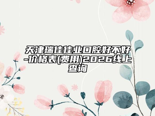 天津瑞佳佳业口腔好不好-价格表(费用)2026线上查询