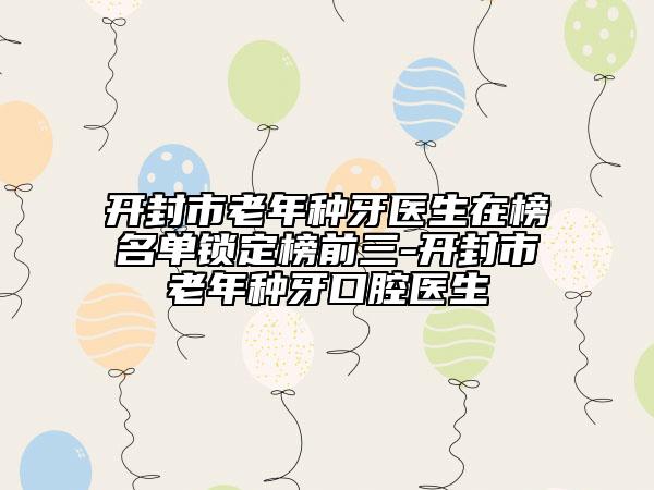开封市老年种牙医生在榜名单锁定榜前三-开封市老年种牙口腔医生