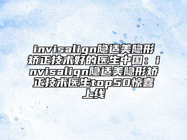 invisalign隐适美隐形矫正技术好的医生中国：invisalign隐适美隐形矫正技术医生top50惊喜上线