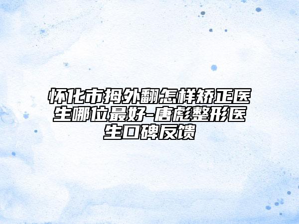 怀化市拇外翻怎样矫正医生哪位最好-唐彪整形医生口碑反馈